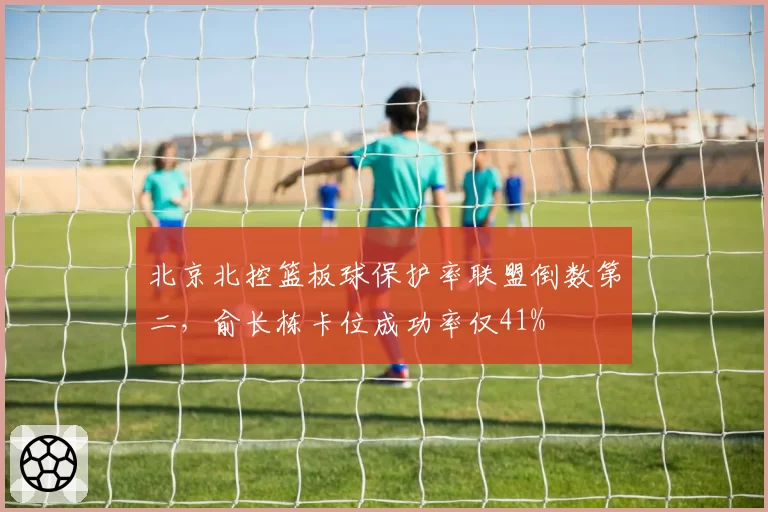 北京北控篮板球保护率联盟倒数第二,俞长栋卡位成功率仅41%