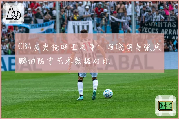 CBA历史抢断王之争:吕晓明与张庆鹏的防守艺术数据对比