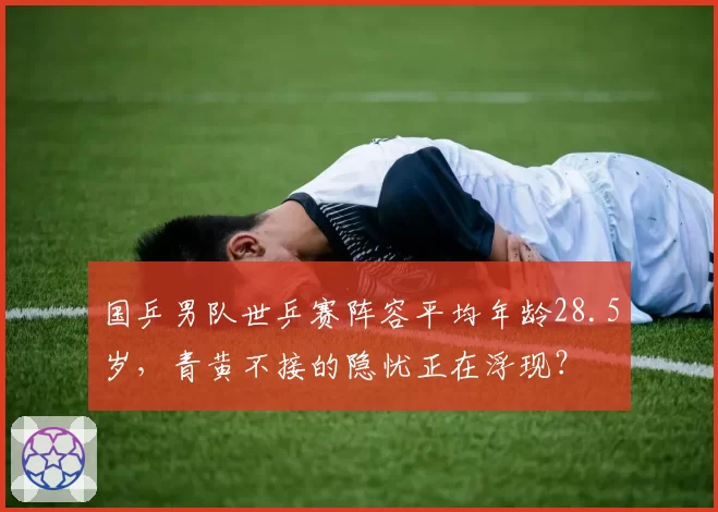 国乒男队世乒赛阵容平均年龄28.5岁,青黄不接的隐忧正在浮现?
