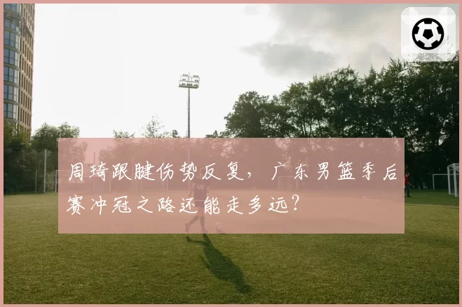 周琦跟腱伤势反复,广东男篮季后赛冲冠之路还能走多远?