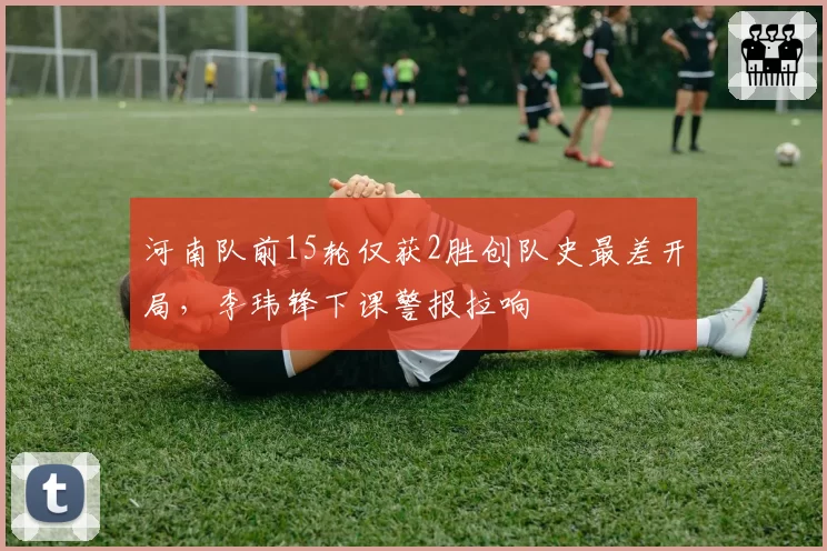 河南队前15轮仅获2胜创队史最差开局,李玮锋下课警报拉响