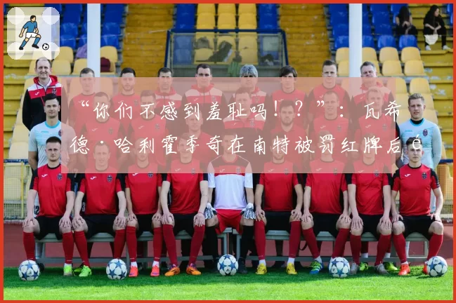 “你们不感到羞耻吗！？”：瓦希德·哈利霍季奇在南特被罚红牌后面向裁判的愤怒