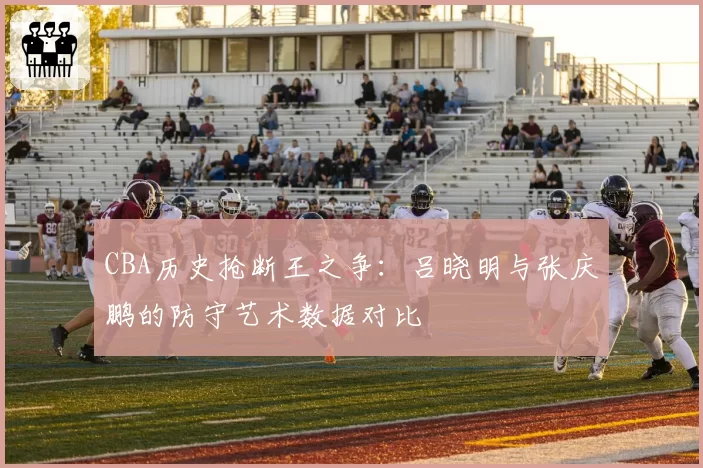 CBA历史抢断王之争:吕晓明与张庆鹏的防守艺术数据对比