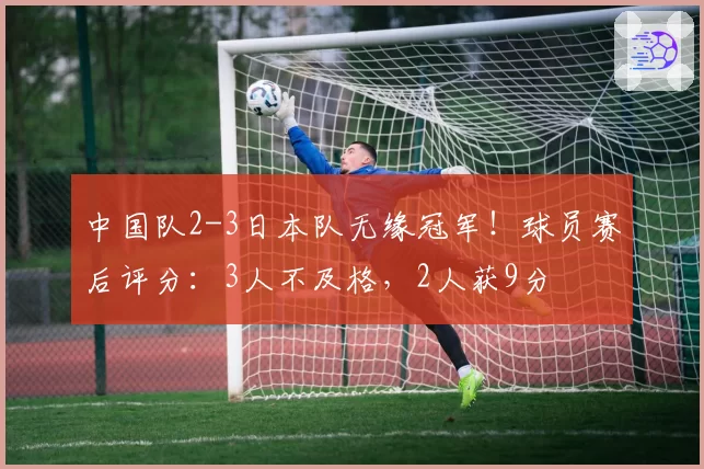 中国队2-3日本队无缘冠军！球员赛后评分：3人不及格，2人获9分
