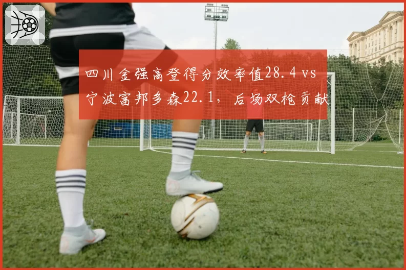 四川金强高登得分效率值28.4 vs 宁波富邦多森22.1,后场双枪贡献度对比悬殊