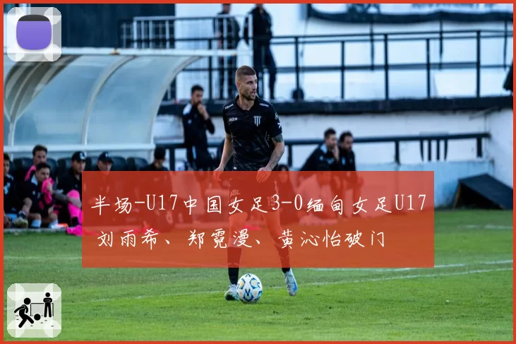 半场-U17中国女足3-0缅甸女足U17 刘雨希、郑霓漫、黄沁怡破门