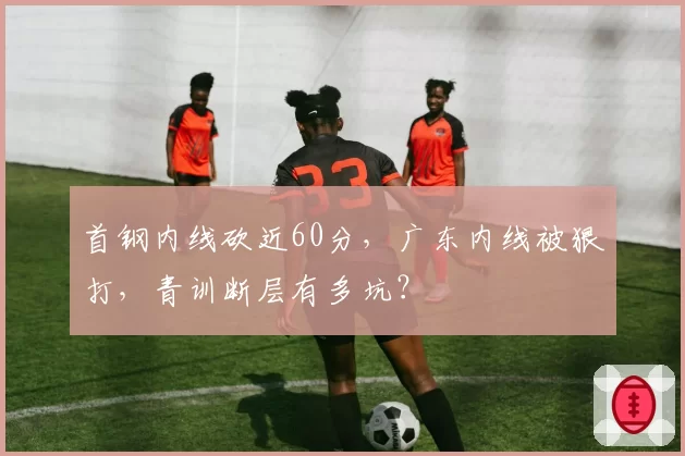 首钢内线砍近60分,广东内线被狠打,青训断层有多坑?