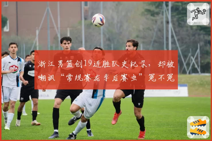 浙江男篮创19连胜队史纪录,却被嘲讽“常规赛龙季后赛虫”冤不冤?