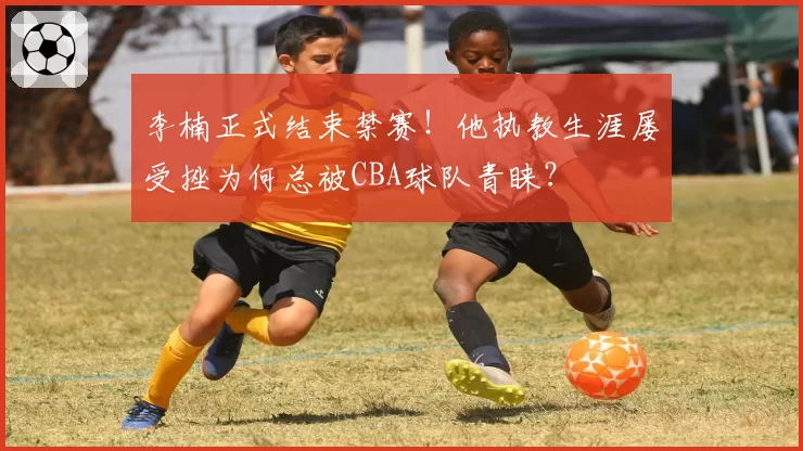 李楠正式结束禁赛！他执教生涯屡受挫为何总被CBA球队青睐？