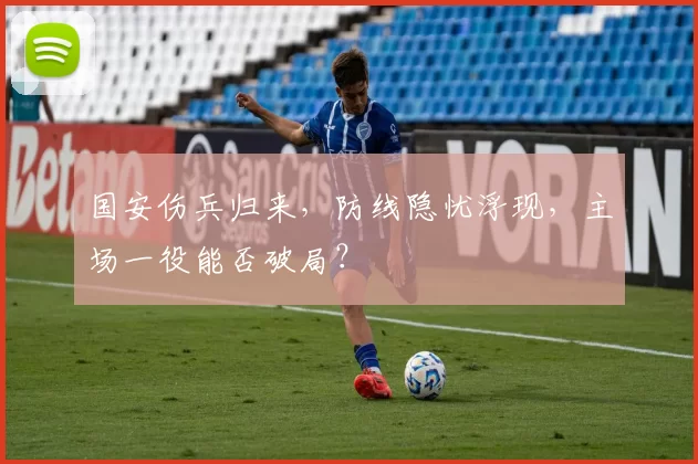 国安伤兵归来，防线隐忧浮现，主场一役能否破局？