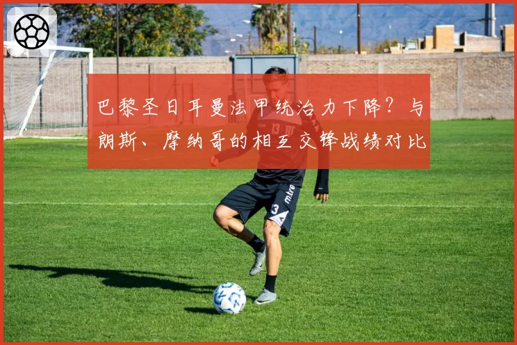 巴黎圣日耳曼法甲统治力下降?与朗斯、摩纳哥的相互交锋战绩对比