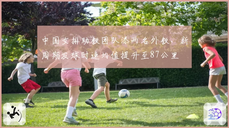 中国女排助教团队添两名外教，新周期发球时速均值提升至87公里