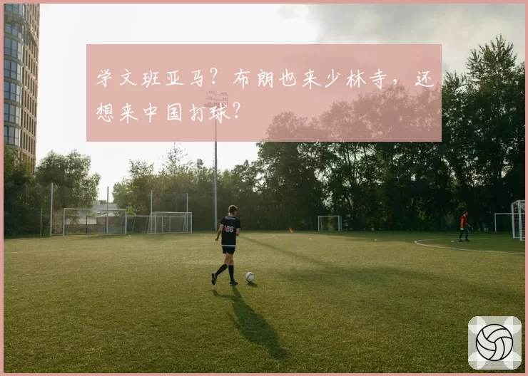 学文班亚马？布朗也来少林寺，还想来中国打球？