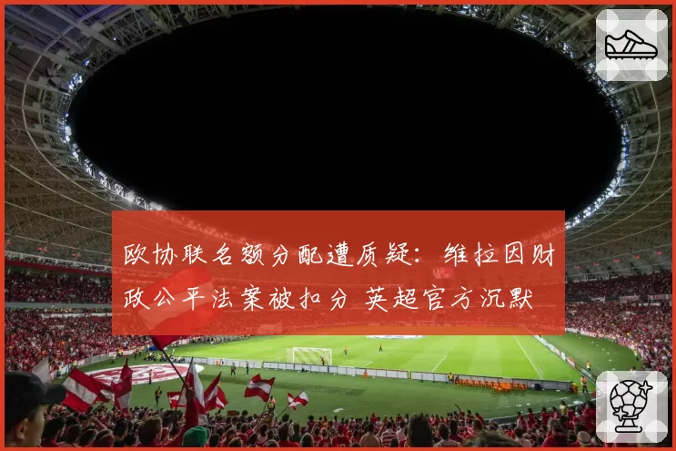欧协联名额分配遭质疑:维拉因财政公平法案被扣分 英超官方沉默