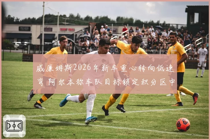 威廉姆斯2026年新车重心转向低速弯 阿尔本称车队目标锁定积分区中游