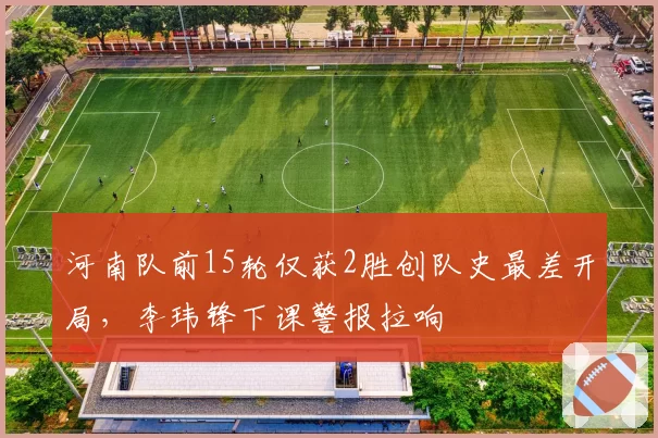 河南队前15轮仅获2胜创队史最差开局,李玮锋下课警报拉响