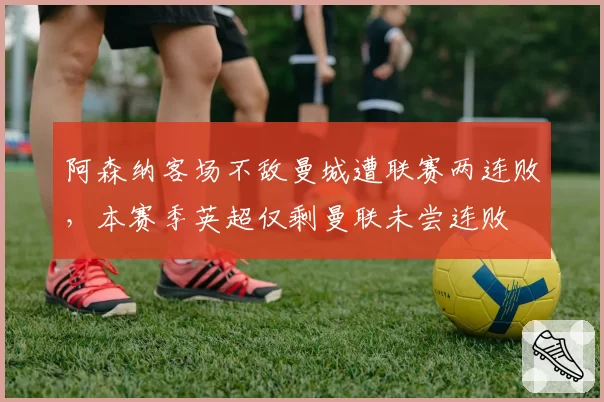 阿森纳客场不敌曼城遭联赛两连败，本赛季英超仅剩曼联未尝连败