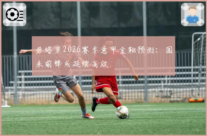 劳塔罗2026赛季意甲金靴预测：国米前锋或延续高效