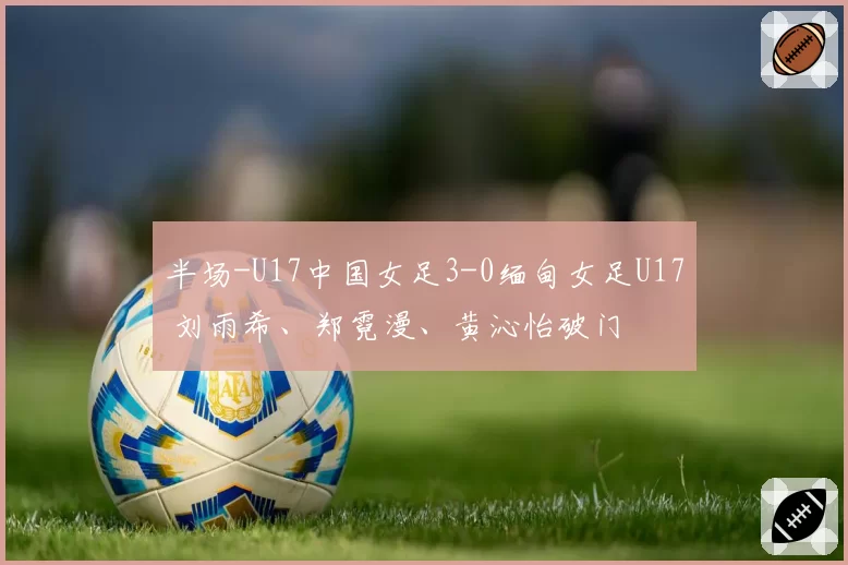 半场-U17中国女足3-0缅甸女足U17 刘雨希、郑霓漫、黄沁怡破门