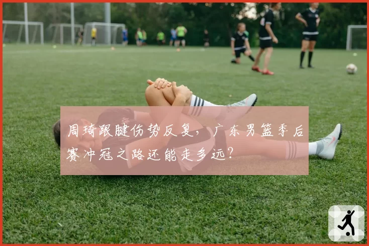 周琦跟腱伤势反复,广东男篮季后赛冲冠之路还能走多远?