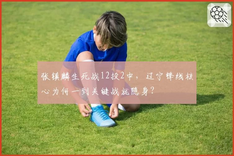 张镇麟生死战12投2中，辽宁锋线核心为何一到关键战就隐身？
