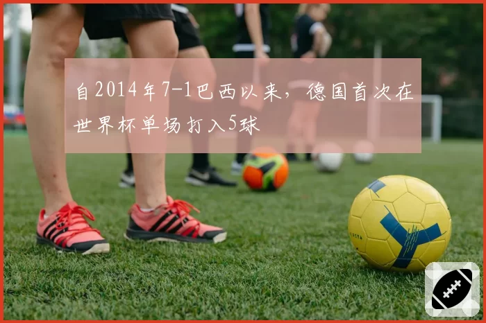 自2014年7-1巴西以来,德国首次在世界杯单场打入5球
