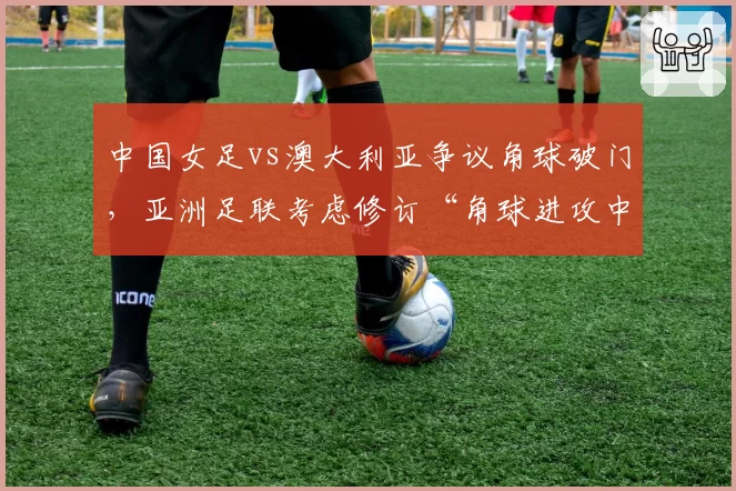 中国女足vs澳大利亚争议角球破门，亚洲足联考虑修订“角球进攻中推人犯规”规则