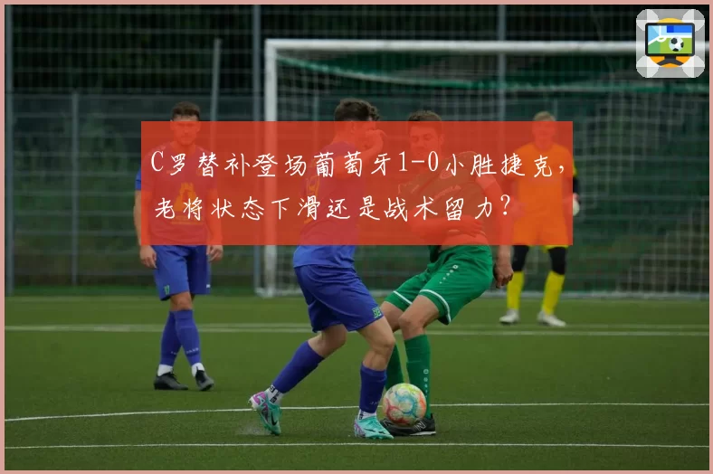 C罗替补登场葡萄牙1-0小胜捷克,老将状态下滑还是战术留力?