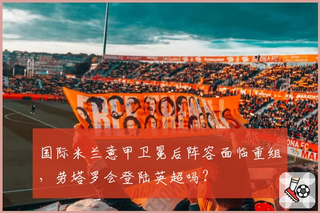 国际米兰意甲卫冕后阵容面临重组，劳塔罗会登陆英超吗？