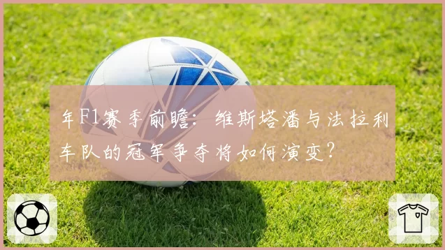 年F1赛季前瞻：维斯塔潘与法拉利车队的冠军争夺将如何演变？