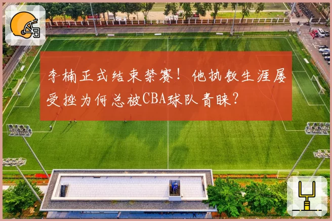 李楠正式结束禁赛！他执教生涯屡受挫为何总被CBA球队青睐？