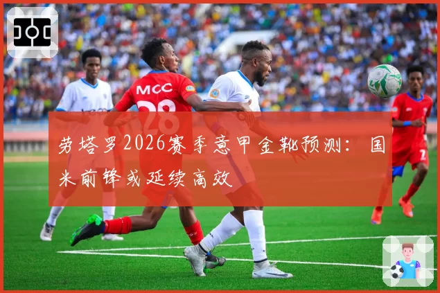 劳塔罗2026赛季意甲金靴预测：国米前锋或延续高效