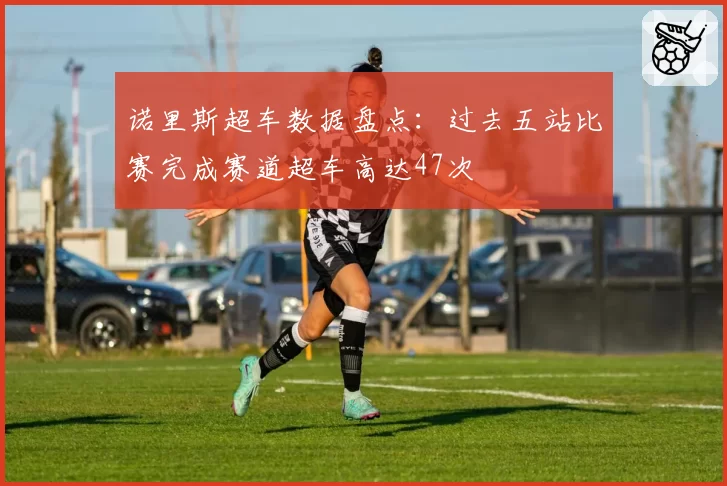 诺里斯超车数据盘点：过去五站比赛完成赛道超车高达47次