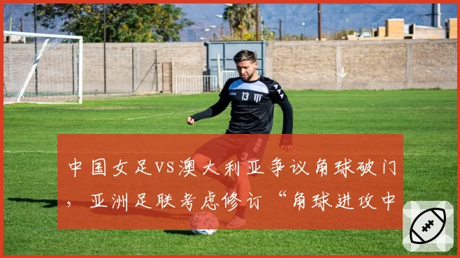 中国女足vs澳大利亚争议角球破门，亚洲足联考虑修订“角球进攻中推人犯规”规则