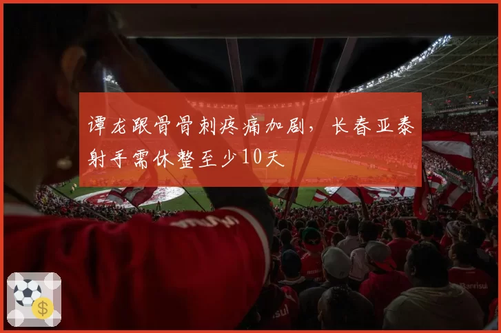 谭龙跟骨骨刺疼痛加剧,长春亚泰射手需休整至少10天