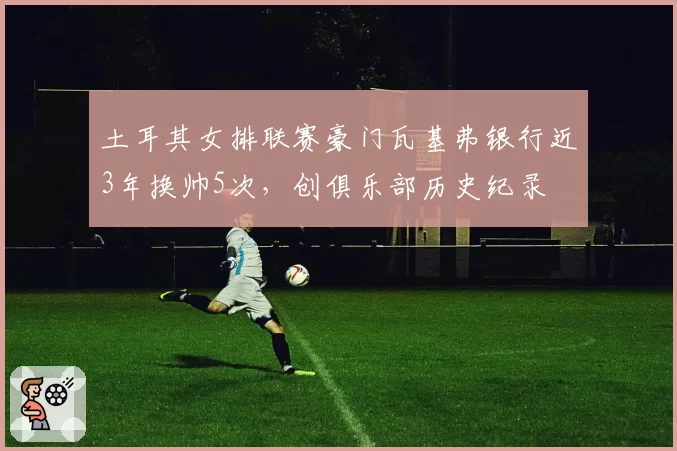 土耳其女排联赛豪门瓦基弗银行近3年换帅5次,创俱乐部历史纪录