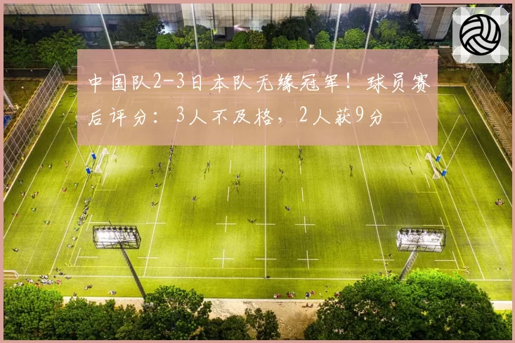 中国队2-3日本队无缘冠军!球员赛后评分:3人不及格,2人获9分