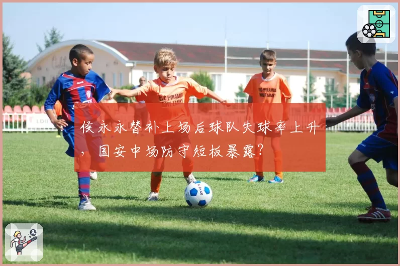 侯永永替补上场后球队失球率上升,国安中场防守短板暴露?