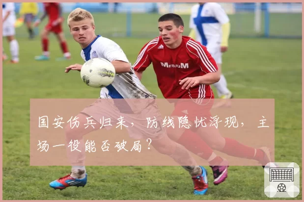 国安伤兵归来,防线隐忧浮现,主场一役能否破局?
