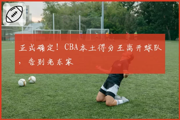 正式确定!CBA本土得分王离开球队,告别老东家